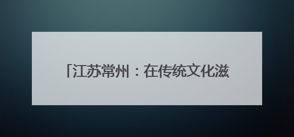 江苏常州：在传统文化滋养中 体验不一样的端午