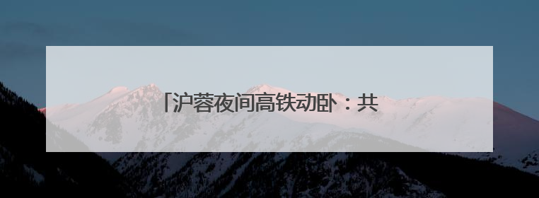 沪蓉夜间高铁动卧：共饮一江水，携手向未来