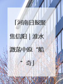 河南日报聚焦信阳｜淮水激荡中原“船”奇