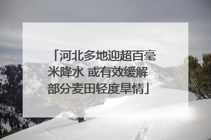 河北多地迎超百毫米降水 或有效缓解部分麦田轻度旱情