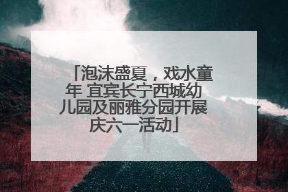 泡沫盛夏，戏水童年 宜宾长宁西城幼儿园及丽雅分园开展庆六一活动