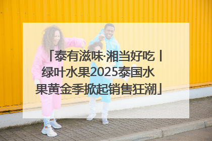 泰有滋味·湘当好吃丨绿叶水果2025泰国水果黄金季掀起销售狂潮