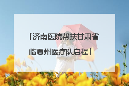 济南医院帮扶甘肃省临夏州医疗队启程