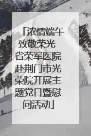 浓情端午致敬荣光 省荣军医院赴荆门市光荣院开展主题党日暨慰问活动