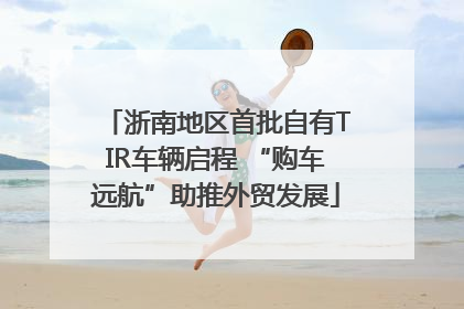 浙南地区首批自有TIR车辆启程 “购车远航”助推外贸发展