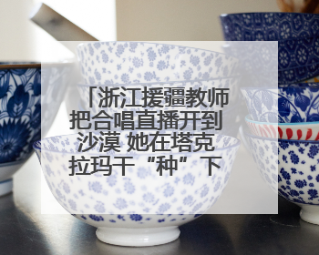 浙江援疆教师把合唱直播开到沙漠 她在塔克拉玛干“种”下歌声