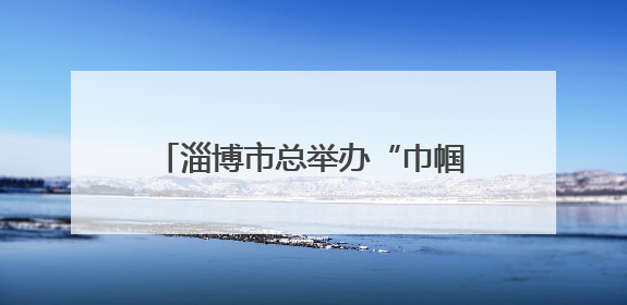 淄博市总举办“巾帼守护 安全有她”女职工素质提升大讲堂