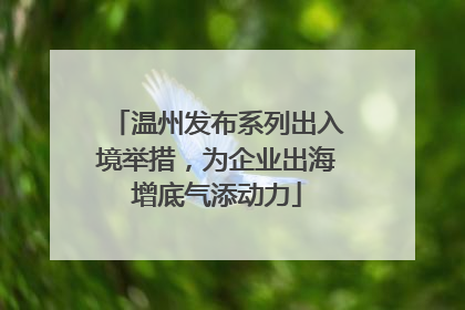 温州发布系列出入境举措，为企业出海增底气添动力