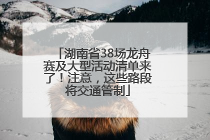 湖南省38场龙舟赛及大型活动清单来了！注意，这些路段将交通管制