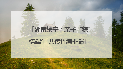 湖南绥宁：亲子“粽”情端午 共传竹编非遗