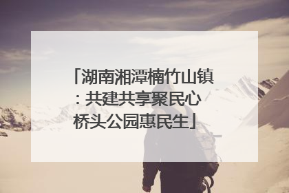 湖南湘潭楠竹山镇：共建共享聚民心 桥头公园惠民生