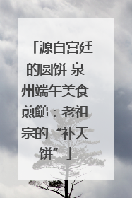 源自宫廷的圆饼 泉州端午美食煎䭔：老祖宗的“补天饼”