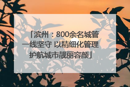 滨州：800余名城管一线坚守 以精细化管理护航城市靓丽容颜