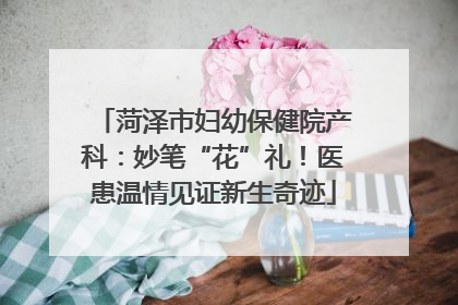 菏泽市妇幼保健院产科：妙笔“花”礼！医患温情见证新生奇迹