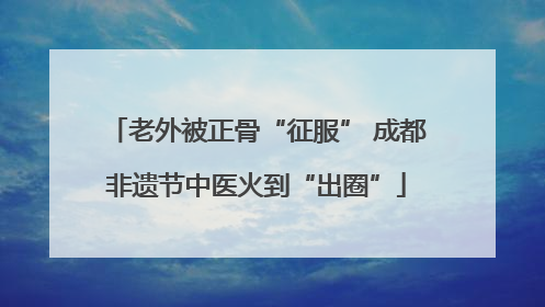 老外被正骨“征服” 成都非遗节中医火到“出圈”