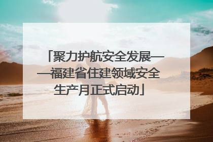 聚力护航安全发展——福建省住建领域安全生产月正式启动