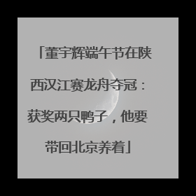董宇辉端午节在陕西汉江赛龙舟夺冠：获奖两只鸭子，他要带回北京养着