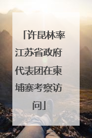 许昆林率江苏省政府代表团在柬埔寨考察访问