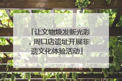 让文物焕发新光彩，周口店遗址开展非遗文化体验活动