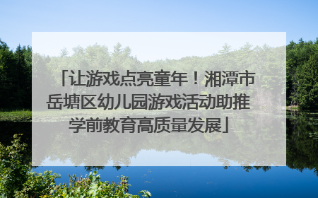 让游戏点亮童年！湘潭市岳塘区幼儿园游戏活动助推学前教育高质量发展