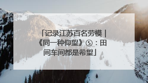 记录江苏百名劳模｜《同一种仰望》⑤：田间车间都是希望