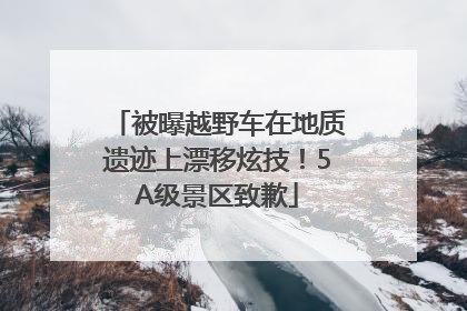 被曝越野车在地质遗迹上漂移炫技！5A级景区致歉