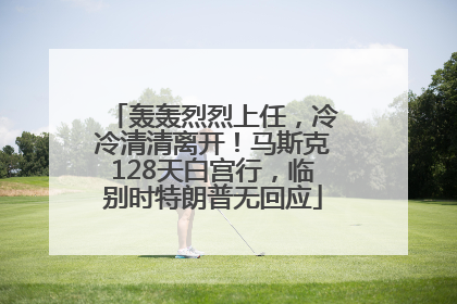轰轰烈烈上任，冷冷清清离开！马斯克128天白宫行，临别时特朗普无回应