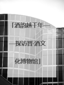 酒韵越千年——探访晋·酒文化博物馆