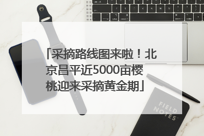 采摘路线图来啦！北京昌平近5000亩樱桃迎来采摘黄金期