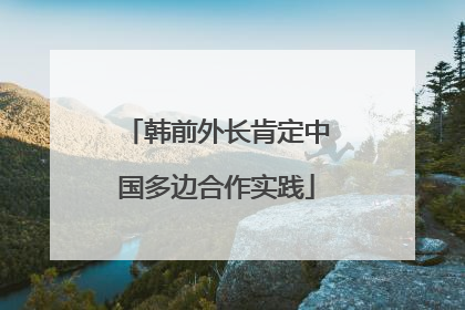 韩前外长肯定中国多边合作实践