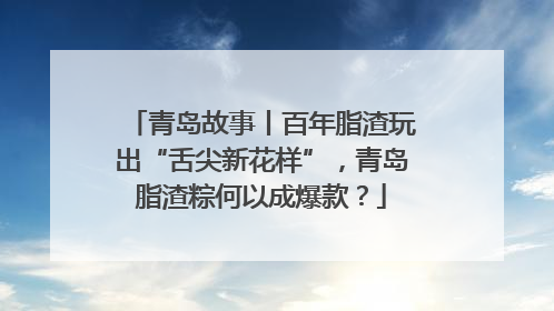 青岛故事丨百年脂渣玩出“舌尖新花样”，青岛脂渣粽何以成爆款？