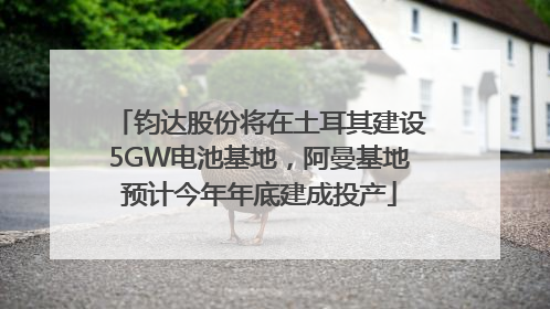 钧达股份将在土耳其建设5GW电池基地，阿曼基地预计今年年底建成投产