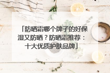 防晒霜哪个牌子的好保湿又防晒？防晒霜推荐：十大优质护肤品牌