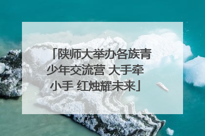 陕师大举办各族青少年交流营 大手牵小手 红烛耀未来