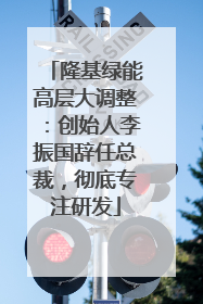 隆基绿能高层大调整：创始人李振国辞任总裁，彻底专注研发