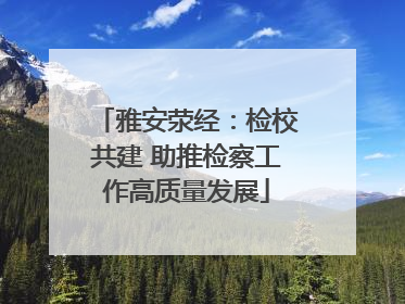 雅安荥经：检校共建 助推检察工作高质量发展