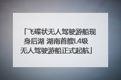 飞碟状无人驾驶游船现身后湖 湖南首艘L4级无人驾驶游船正式起航