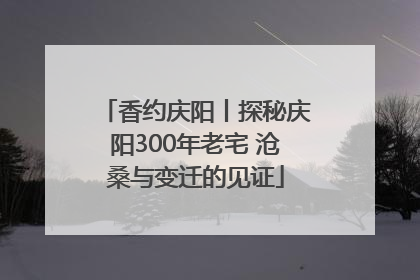香约庆阳丨探秘庆阳300年老宅 沧桑与变迁的见证