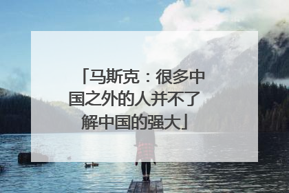 马斯克：很多中国之外的人并不了解中国的强大