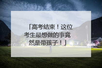 高考结束！这位考生最想做的事竟然是带孩子！