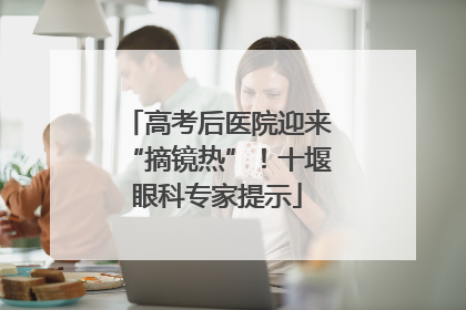 高考后医院迎来“摘镜热”！十堰眼科专家提示