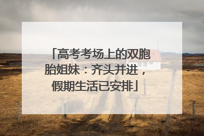 高考考场上的双胞胎姐妹：齐头并进，假期生活已安排