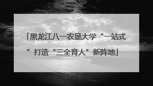 黑龙江八一农垦大学“一站式”打造“三全育人”新阵地