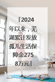 2024年以来，芜湖累计发放孤儿生活保障金2758万元