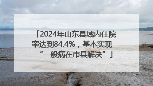 2024年山东县域内住院率达到84.4%，基本实现“一般病在市县解决”