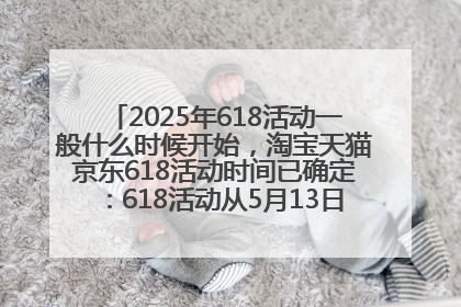 2025年618活动一般什么时候开始，淘宝天猫京东618活动时间已确定：618活动从5月13日开始到6月20日结束