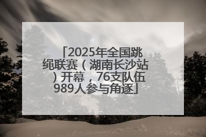 2025年全国跳绳联赛（湖南长沙站）开幕，76支队伍989人参与角逐