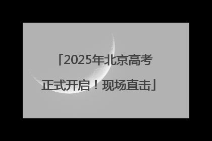 2025年北京高考正式开启！现场直击