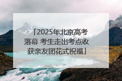 2025年北京高考落幕 考生走出考点收获亲友团花式祝福