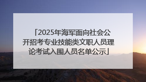 2025年海军面向社会公开招考专业技能类文职人员理论考试入围人员名单公示